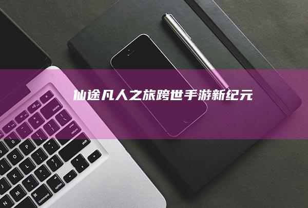 仙途凡人之旅：跨世手游新纪元